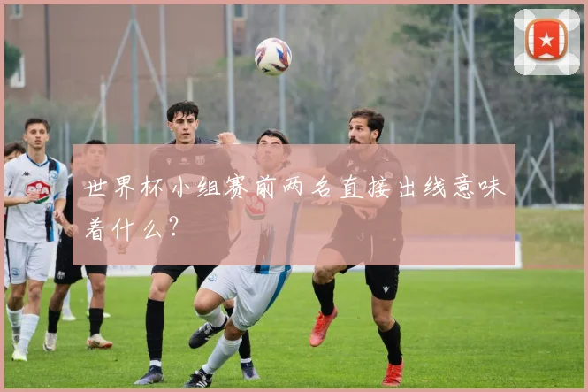世界杯小组赛前两名直接出线意味着什么？