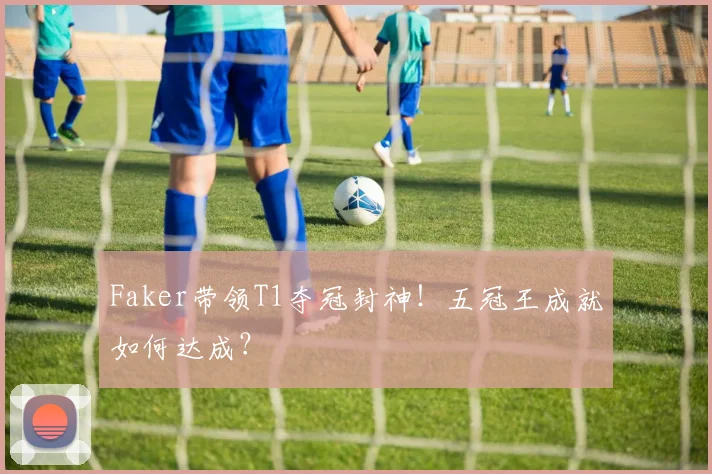 Faker带领T1夺冠封神!五冠王成就如何达成?